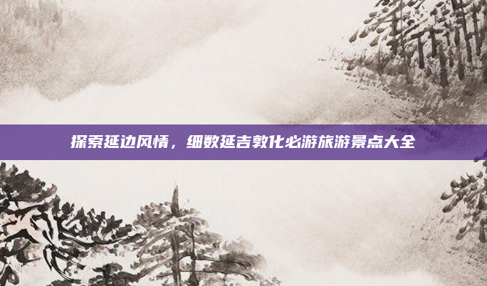 探索延边风情,细数延吉敦化必游旅游景点大全
