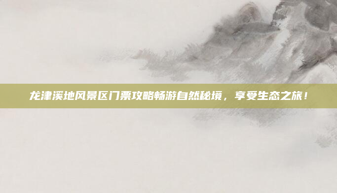 龙津溪地风景区门票攻略畅游自然秘境，享受生态之旅！
