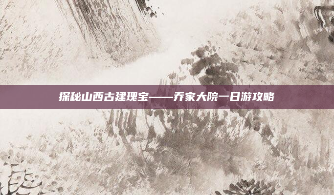 探秘山西古建瑰宝——乔家大院一日游攻略