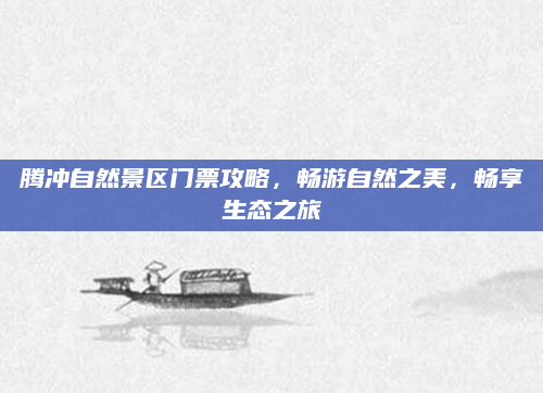 腾冲自然景区门票攻略,畅游自然之美,畅享生态之旅