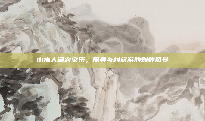 山水人间农家乐，探寻乡村旅游的别样风景
