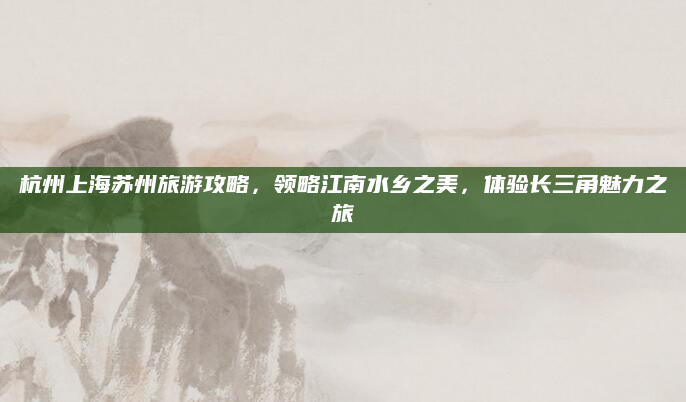 杭州上海苏州旅游攻略，领略江南水乡之美，体验长三角魅力之旅