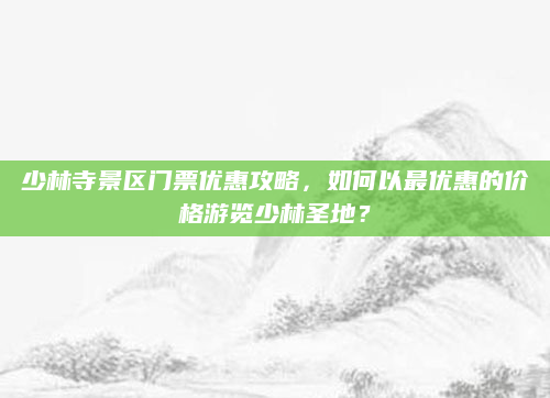 少林寺景区门票优惠攻略，如何以最优惠的价格游览少林圣地？