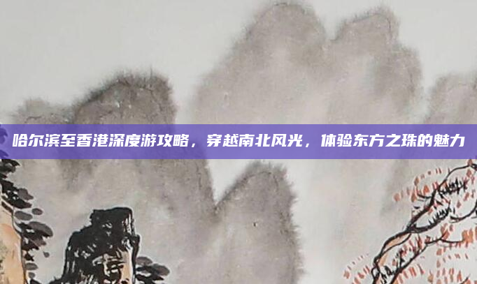 哈尔滨至香港深度游攻略，穿越南北风光，体验东方之珠的魅力