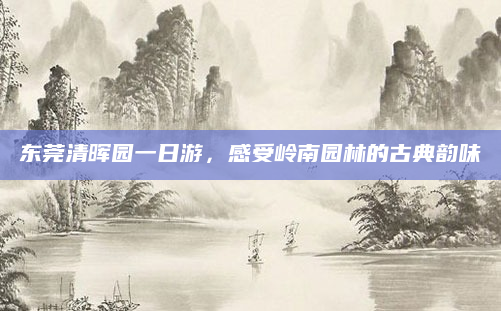 东莞清晖园一日游,感受岭南园林的古典韵味