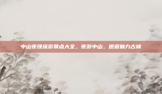 中山夜晚旅游景点大全,夜游中山,邂逅魅力古城