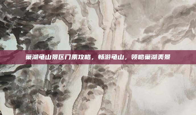 巢湖龟山景区门票攻略，畅游龟山，领略巢湖美景