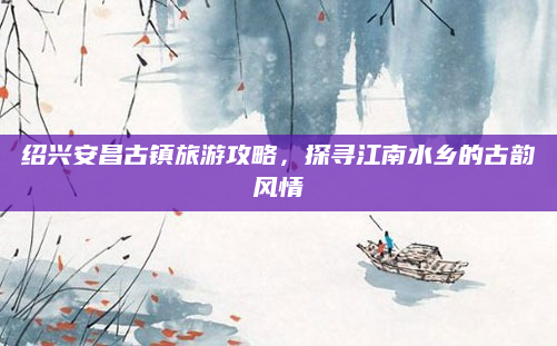 绍兴安昌古镇旅游攻略，探寻江南水乡的古韵风情