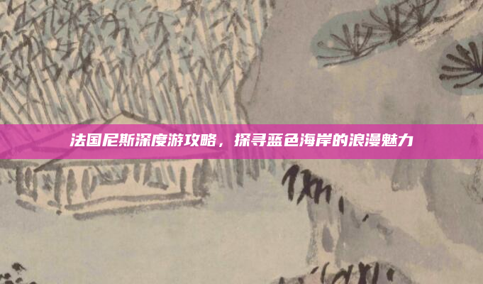 法国尼斯深度游攻略,探寻蓝色海岸的浪漫魅力