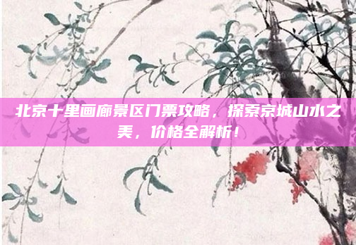北京十里画廊景区门票攻略,探索京城山水之美,价格全解析!