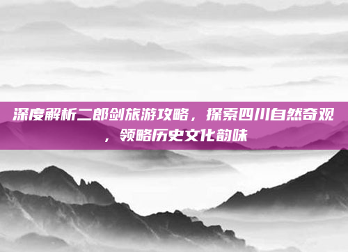深度解析二郎剑旅游攻略,探索四川自然奇观,领略历史文化韵味