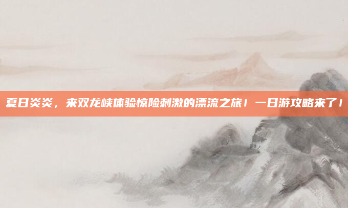 夏日炎炎，来双龙峡体验惊险刺激的漂流之旅！一日游攻略来了！