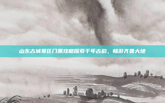 山东古城景区门票攻略探索千年古韵，畅游齐鲁大地