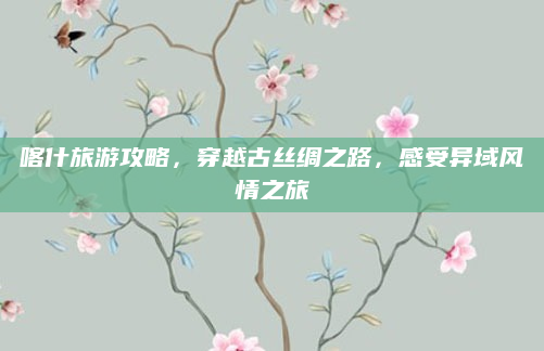 喀什旅游攻略,穿越古丝绸之路,感受异域风情之旅