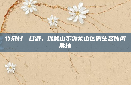 竹泉村一日游,探秘山东沂蒙山区的生态休闲胜地