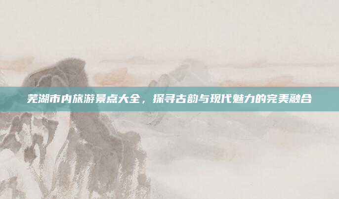 芜湖市内旅游景点大全，探寻古韵与现代魅力的完美融合