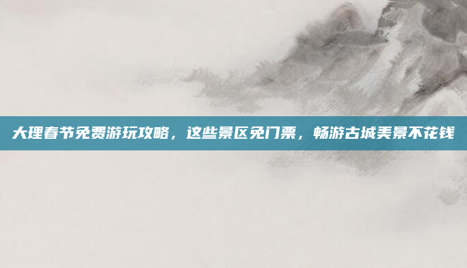 大理春节免费游玩攻略,这些景区免门票,畅游古城美景不花钱