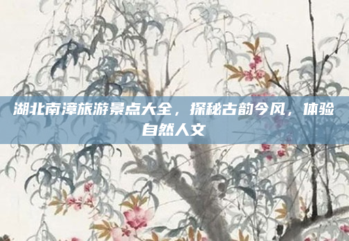 湖北南漳旅游景点大全，探秘古韵今风，体验自然人文