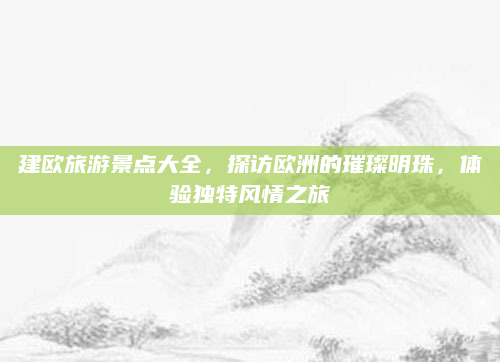 建欧旅游景点大全，探访欧洲的璀璨明珠，体验独特风情之旅