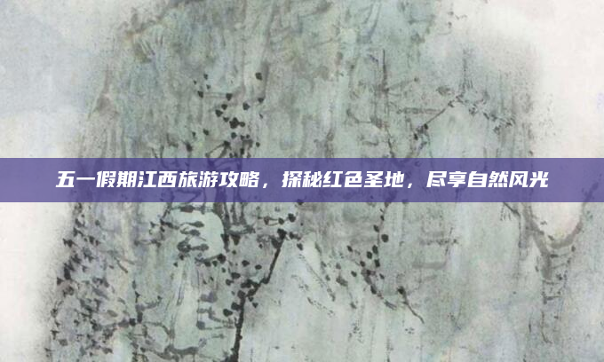 五一假期江西旅游攻略,探秘红色圣地,尽享自然风光