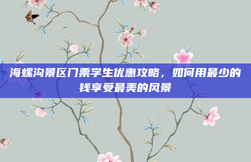 海螺沟景区门票学生优惠攻略，如何用最少的钱享受最美的风景