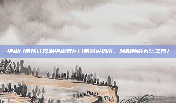 华山门票预订攻略华山景区门票购买指南，轻松畅游五岳之首！