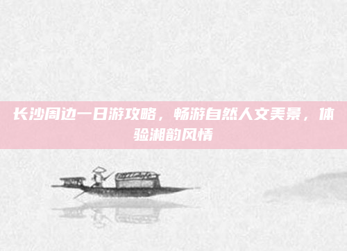 长沙周边一日游攻略,畅游自然人文美景,体验湘韵风情