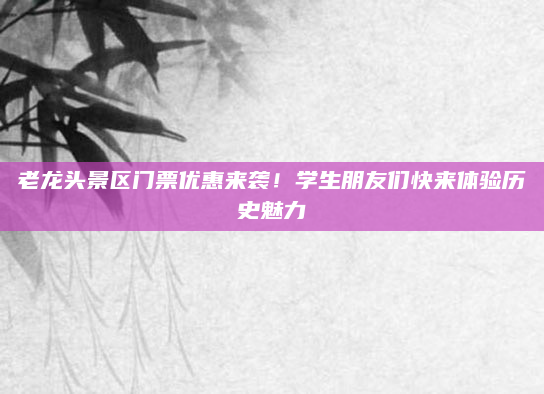 老龙头景区门票优惠来袭！学生朋友们快来体验历史魅力