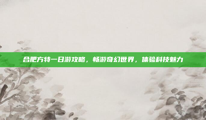 合肥方特一日游攻略，畅游奇幻世界，体验科技魅力