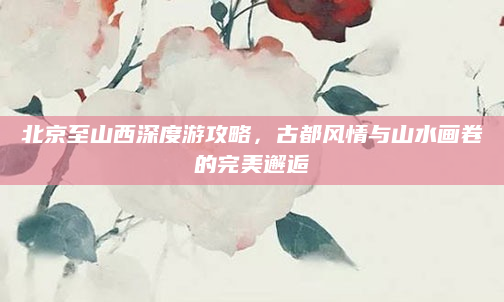 北京至山西深度游攻略,古都风情与山水画卷的完美邂逅
