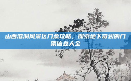山西溶洞风景区门票攻略，探索地下奇观的门票信息大全