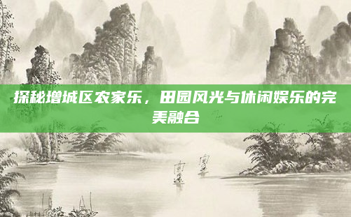 探秘增城区农家乐,田园风光与休闲娱乐的完美融合