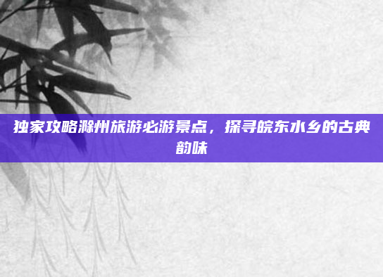 独家攻略滁州旅游必游景点，探寻皖东水乡的古典韵味