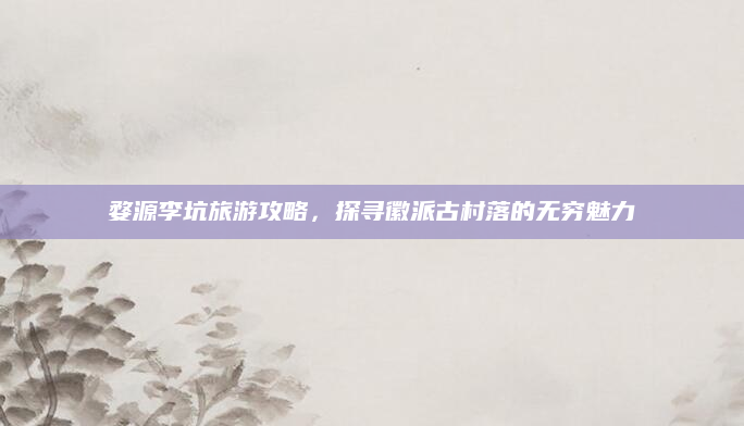 婺源李坑旅游攻略，探寻徽派古村落的无穷魅力