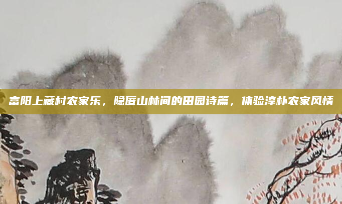 富阳上藏村农家乐,隐匿山林间的田园诗篇,体验淳朴农家风情