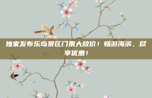 独家发布乐岛景区门票大放价！畅游海滨，尽享优惠！