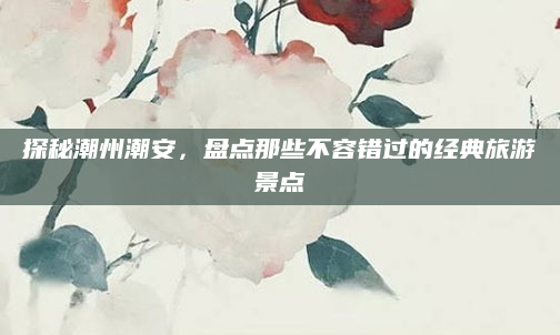 探秘潮州潮安，盘点那些不容错过的经典旅游景点