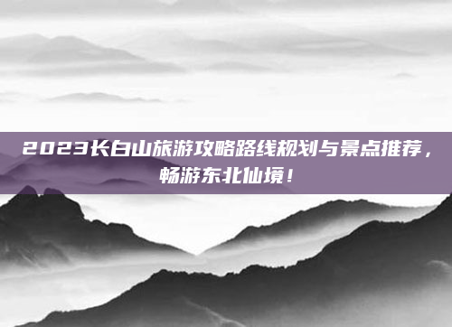 2023长白山旅游攻略路线规划与景点推荐，畅游东北仙境！