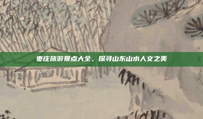 枣庄旅游景点大全，探寻山东山水人文之美