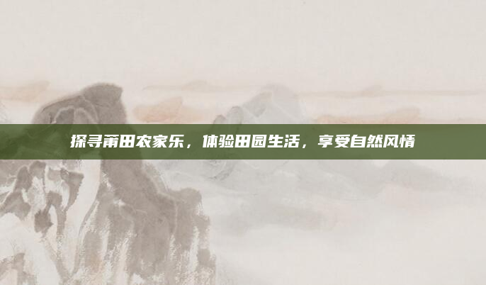 探寻莆田农家乐，体验田园生活，享受自然风情