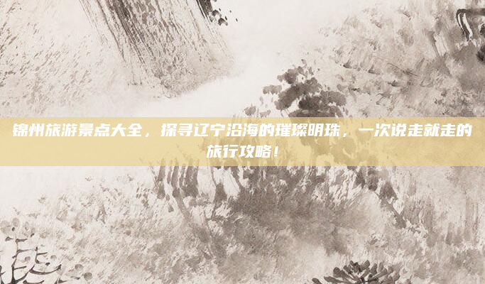 锦州旅游景点大全，探寻辽宁沿海的璀璨明珠，一次说走就走的旅行攻略！