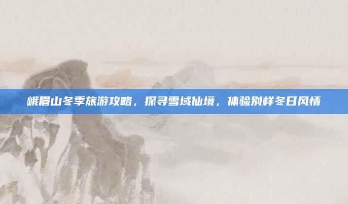 峨眉山冬季旅游攻略,探寻雪域仙境,体验别样冬日风情
