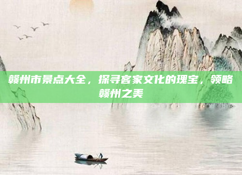 赣州市景点大全，探寻客家文化的瑰宝，领略赣州之美
