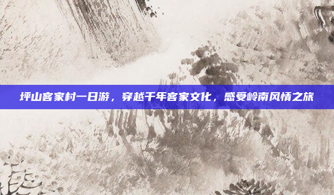 坪山客家村一日游，穿越千年客家文化，感受岭南风情之旅