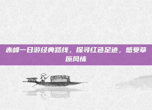 赤峰一日游经典路线，探寻红色足迹，感受草原风情
