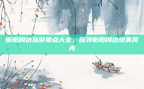 衡阳周边旅游景点大全，探寻衡阳周边绝美风光