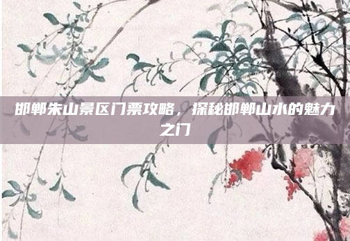 邯郸朱山景区门票攻略,探秘邯郸山水的魅力之门