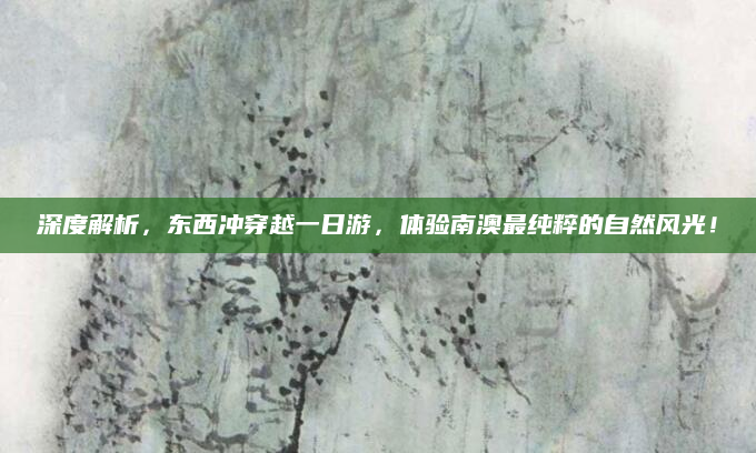 深度解析,东西冲穿越一日游,体验南澳最纯粹的自然风光!
