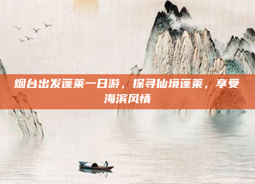 烟台出发蓬莱一日游，探寻仙境蓬莱，享受海滨风情