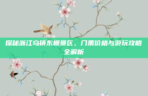 探秘浙江乌镇东栅景区,门票价格与游玩攻略全解析
